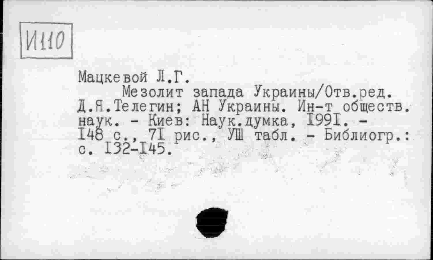 ﻿ИНР
Мацкевой Л.Г.
Мезолит запада Украины/Отв.ред.
Д.Я.Телегин; АН Украины. Ин-т обществ, наук. - Киев: Наук.думка, 1991. -148 с., 71 рис., УШ табл. - Библиогр.: с. 132-145.